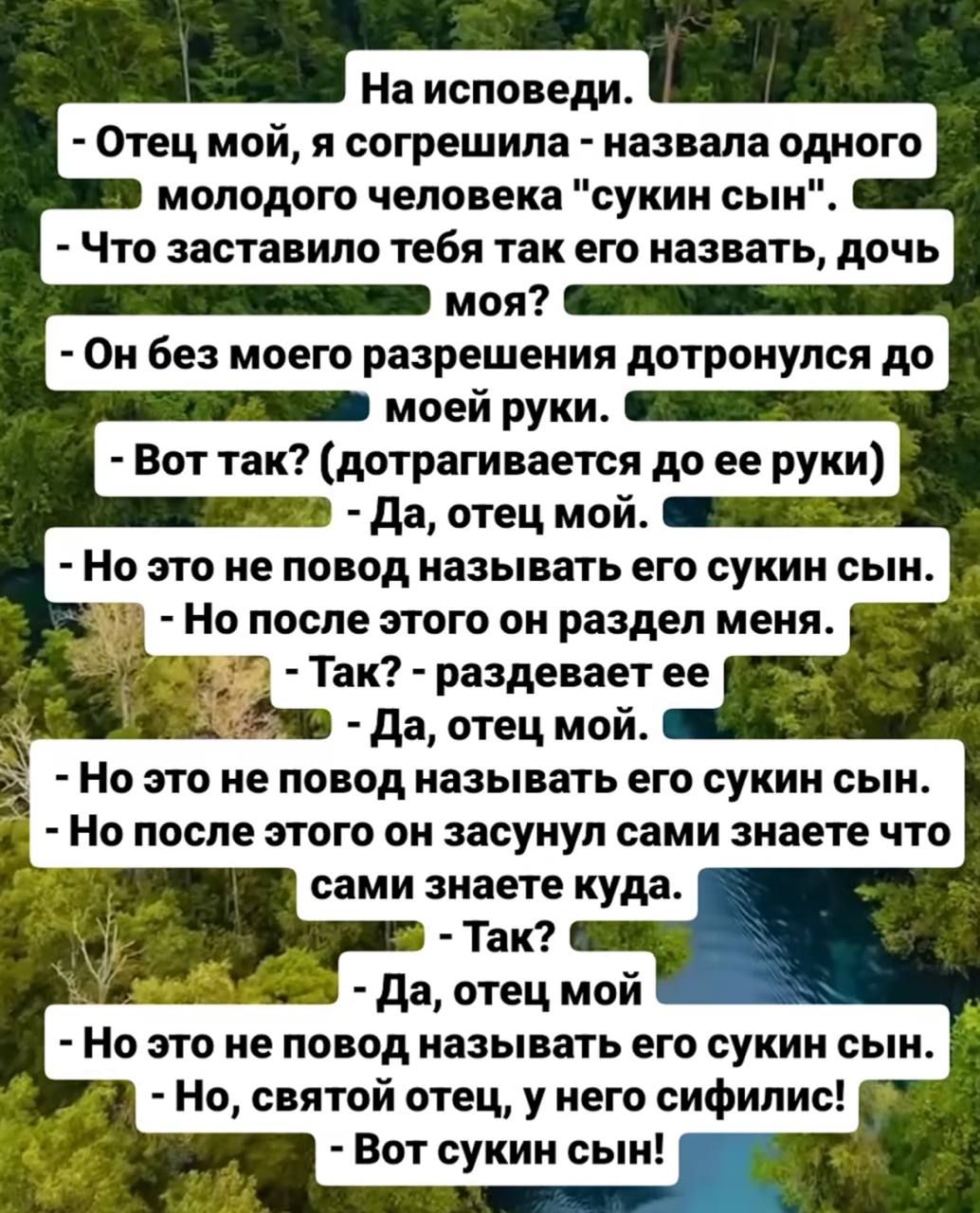 На исповеди. - Отец мой, я назвала одного молодого человека 'сукин сын'. - Что заставило? - Он без моего разрешения дотронулся до моей руки. - Так? - Да, отец мой. - Но это не повод называть его сукин сын. - Но после этого он разделал меня. - Так? - Да, отец мой. - Но без этого он сукин сын. - Вот сукин сын!