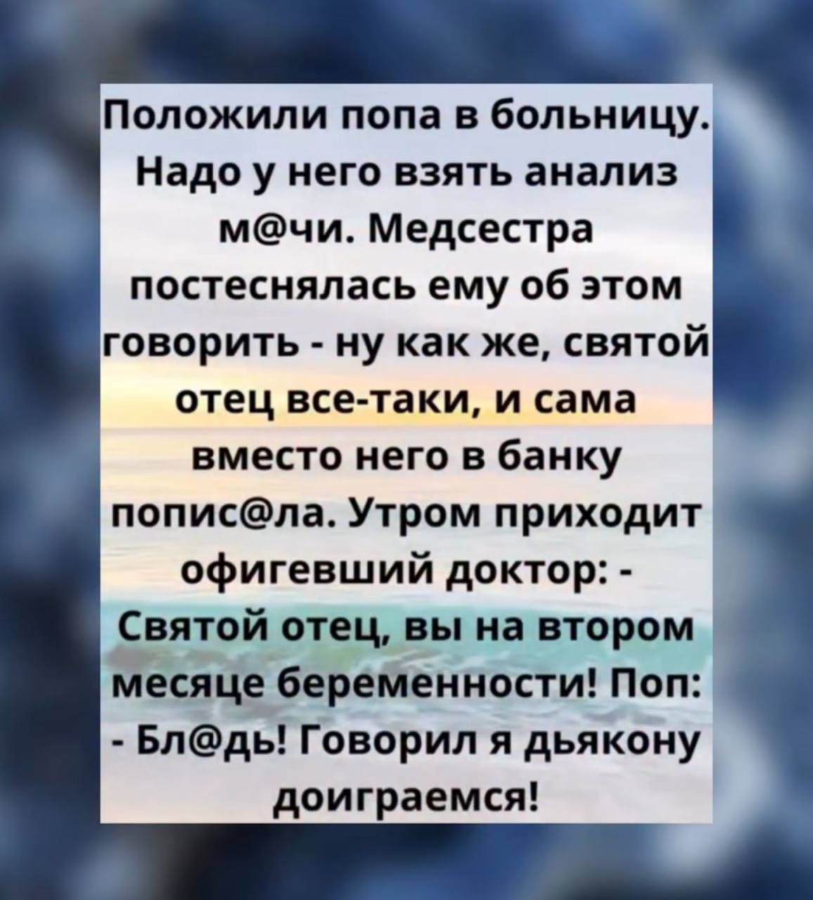 Положили попа в больницу. Надо у него взять анализ м@чи. Медсестра постеснялась ему об этом говорить - ну как же, святой отец все-таки, и сама вместо него в банку попис@ла. Утром приходит офигевший доктор: - Святой отец, вы на втором месяце беременности! Поп: - Бл@дь! Говорил я дьякону доиграемся!