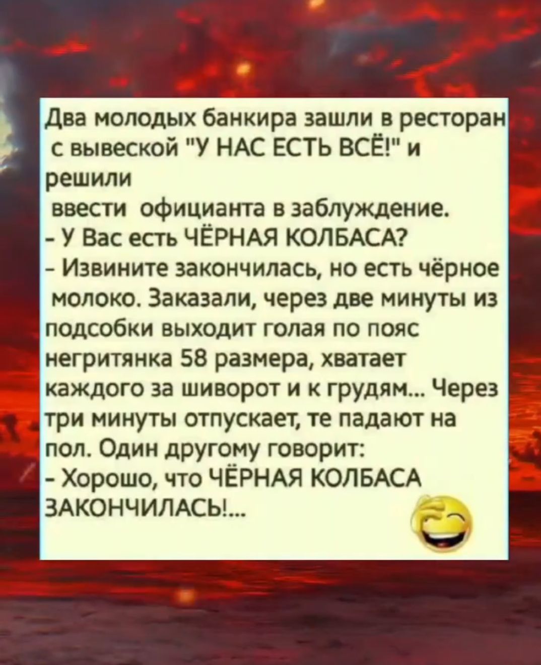 Два молодых банкира зашли в ресторан с вывеской 'У НАС ЕСТЬ ВСЁ!' и решили ввести официанта в заблуждение. - У Вас есть ЧЁРНАЯ КОЛБАСА? - Извините закончилась, но есть чёрное молоко. Заказали, через две минуты из подсобки выходит голая по пояс негритянка 58 размера, хватает каждого за шиворот и к груди... Через три минуты отпускает, те падают на пол. Один другому говорит: - Хорошо, что ЧЁРНАЯ КОЛБАСА ЗАКОНЧИЛАСЬ!...