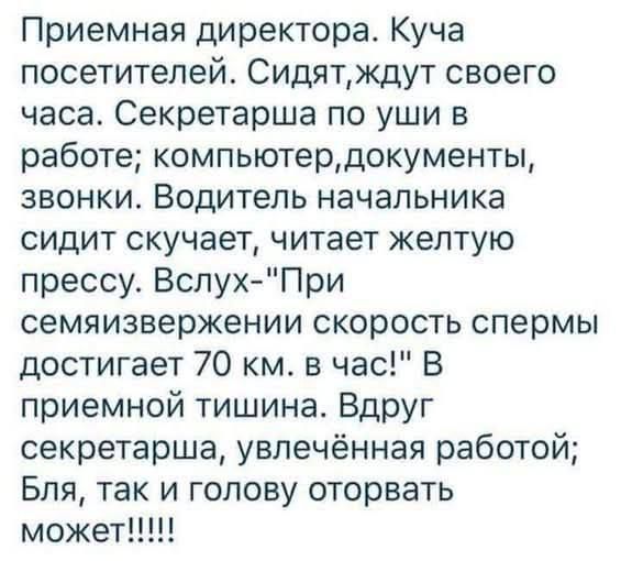 Приемная. Куча посетителей. Сидят, ждут часа. Секретарша по уши в работе; компьютер, документы, звонки. Водитель начальника скучает, читает желтую прессу. Вслух: «При семяизвержении скорость спермы достигает 70 км/ч!». В тишине секретарша: «Бля, так и голову оторвaть может!»