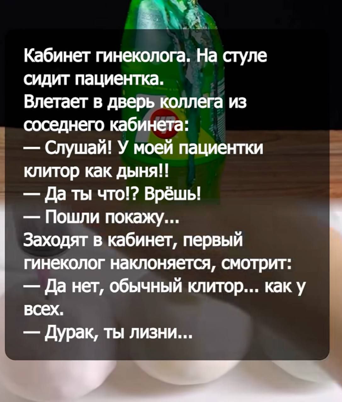 Кабинет гинеколога. На стуле сидит пациентка. Влетает в дверь коллега из соседнего кабинета: — Слушай! У моей пациентки клитор как дыня!! — Да ты что!? Врёшь! — Пошли покажу... Заходят в кабинет, первый гинеколог наклоняется, смотрит: — Да нет, обычный клитор... как у всех. — Дурак, ты лизни...