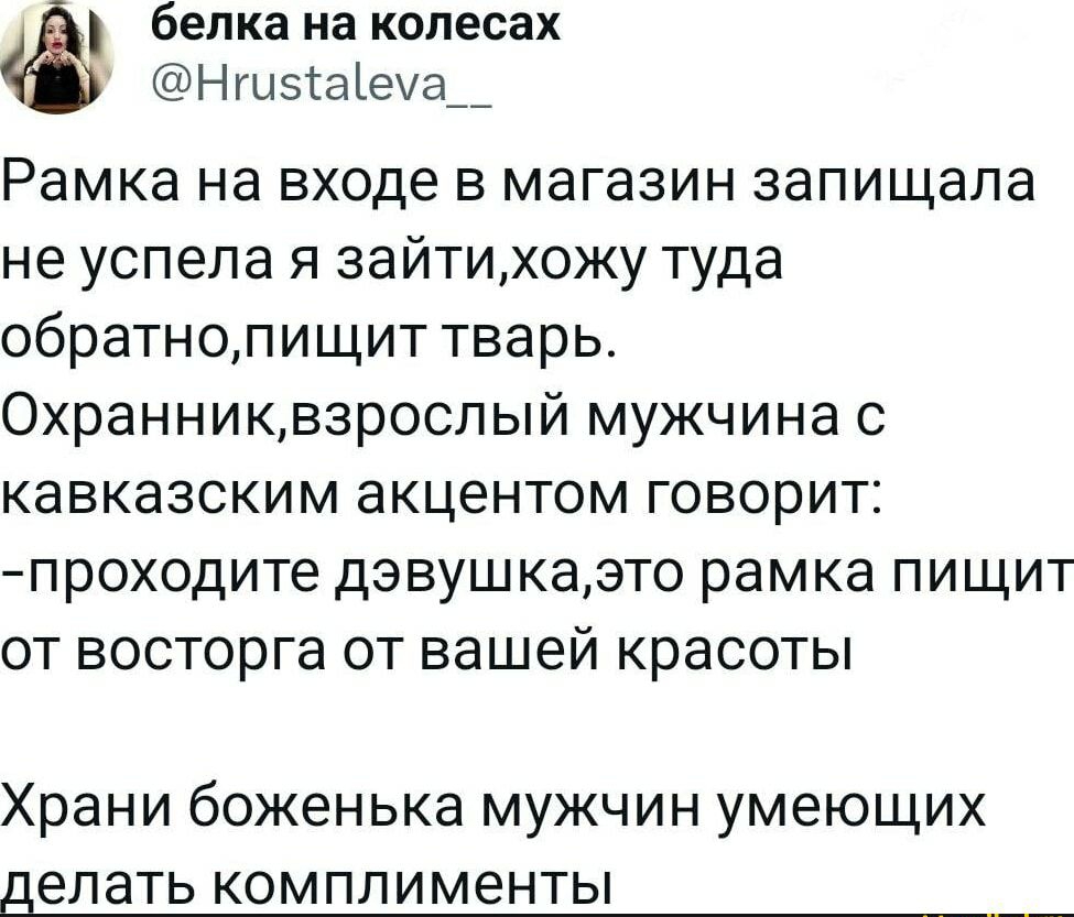белка на колесах Нги51аеа__ Рамка на входе в магазин запищапа не успела я зайтиожу туда обратнолищит тварь 0хранниквзроспый мужчина с кавказским акцентом говорит проходите дэвушкаэто рамка пищит от восторга от вашей красоты Храни боженька мужчин умеющих делать КОМ ПЛ И менты