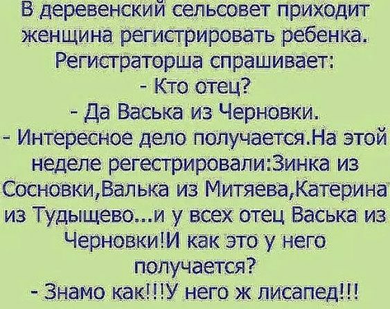 В деревенский сельсовет приходит женщина регистрировать ребенка Регистраторша спрашивает Кто отец Да Васька из Черновки Интересное дело получаетсяНа этой неделе регестрировалиЗинка из СосновкиВалька из МитяеваКатерина из Тудыщевоий у всех отец Васька из ЧерновкиИ как это у него получается Знамо какУ него ж лисапед