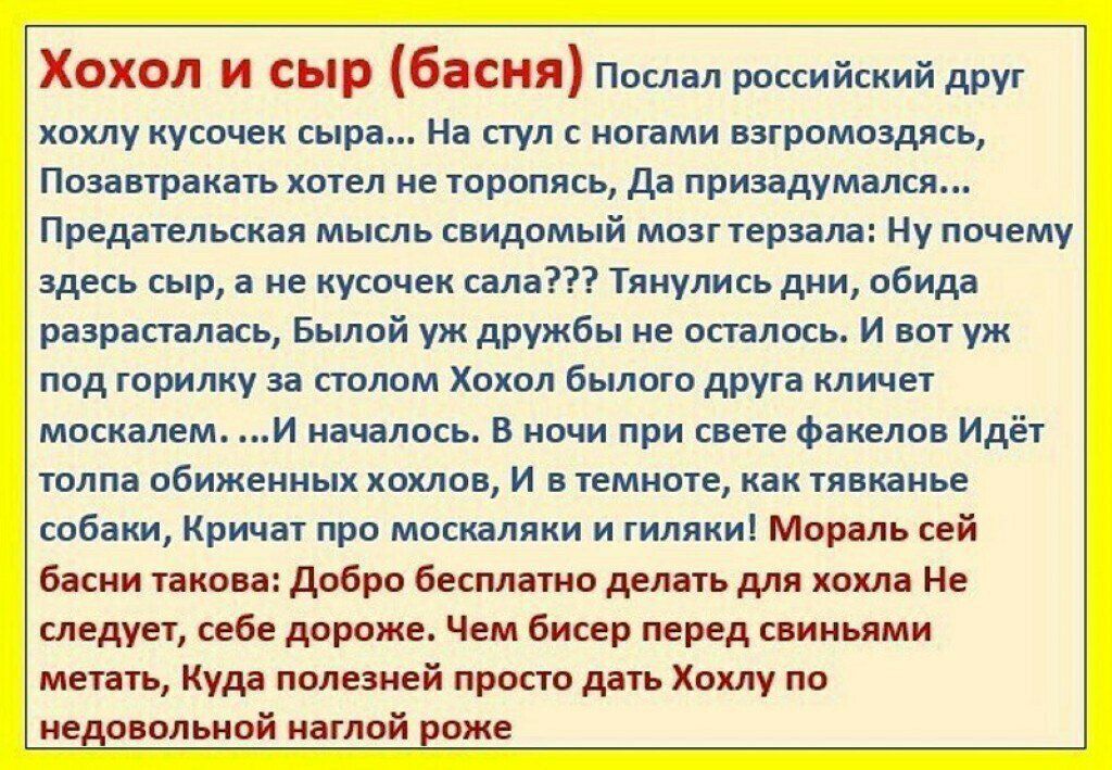 Хохол и сыр басня послал российский друг хохлу кусочек сыра.... На стул с ногами взгромоздясь, позавтракать хотел не торопясь, да призадумался... Предательская мысль свидомый мозгтерзала: ну почему здесь сыр, а не кусочек сала??? Тянулись дни, обида разрасталась, былой уж дружбы не осталось. И вот уж: под горилку за столом хохол былого друга кличет москалем. ...и началось. В ночи при свете факелов идёт толпа обиженных хохлов, и в темноте, как тявканье собаки, кричат про москаляки и гиляки! Мораль сей басни такова: добро бесплатно делать для хохла не следует, себе дороже. Чем бисер перед свиньями. Метать, куда полезней просто деть хохлу по недовольной наглой