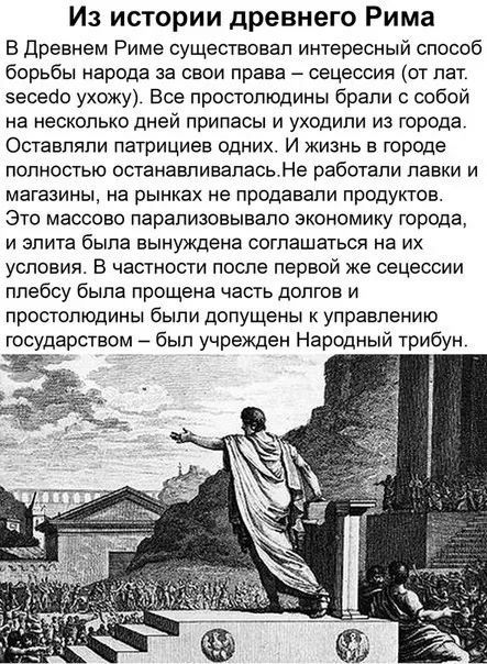 Из истории древнего Рима

В Древнем Риме существовал интересный способ борьбы народа за свои права – сеция (от лат. secēdo uhōc). Все простолюдины брали с собой на несколько дней припасы и уходили из города. Оставляли патрициев одних. И жизнь в городе полностью останавливалась. Не работали лавки и магазины, на рынках не продавали продуктов. Это массово парализовывало экономику города, и элита была вынуждена соглашаться на их условия. В частности после первой же сеции плебсу была прощена часть долгов и простолюдины были допущены к управлению государством – был учережден Народный трибун.