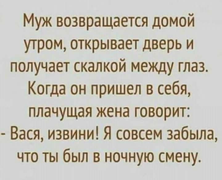 Муж возвращается домой утром, открывает дверь и получает скалкой между глаз.
Когда он пришел в себя, плачущая жена говорит:
- Васya, извини! Я совсем забыла, что ты был в ночную смену.