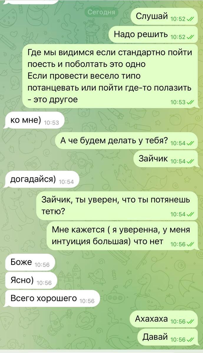 Слушай
Надо решить
Где мы видимся если стандартно пойти поесть и поболтать это одно
Если провести весело типа потанцевать или пойти где-то полазить – это другое
А че будем делать у тебя?
Зайчик
Загадаться)
Зайчик, ты уверен, что ты потянешь тетю?
Мне кажется (я уверенная, у меня интуиция большая) что нет
Боже
Ясно)
Всего хорошего
Аахаха
Давай