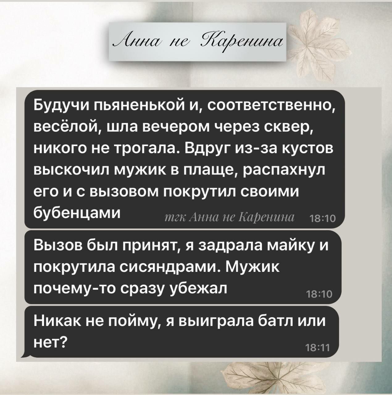 Будучи пьяной и, соответственно, весёлой, шла вечером через сквер, никого не трогала. Вдруг из-за кустов выскочил мужик в плаще, распахнул его и с вызовом покрылти своими бубенцами.

Вызов был принят, я задрала майку и покрыла сиськами. Мужик почему-то сразу убежал.

Никак не пойму, я выиграла батл или нет?