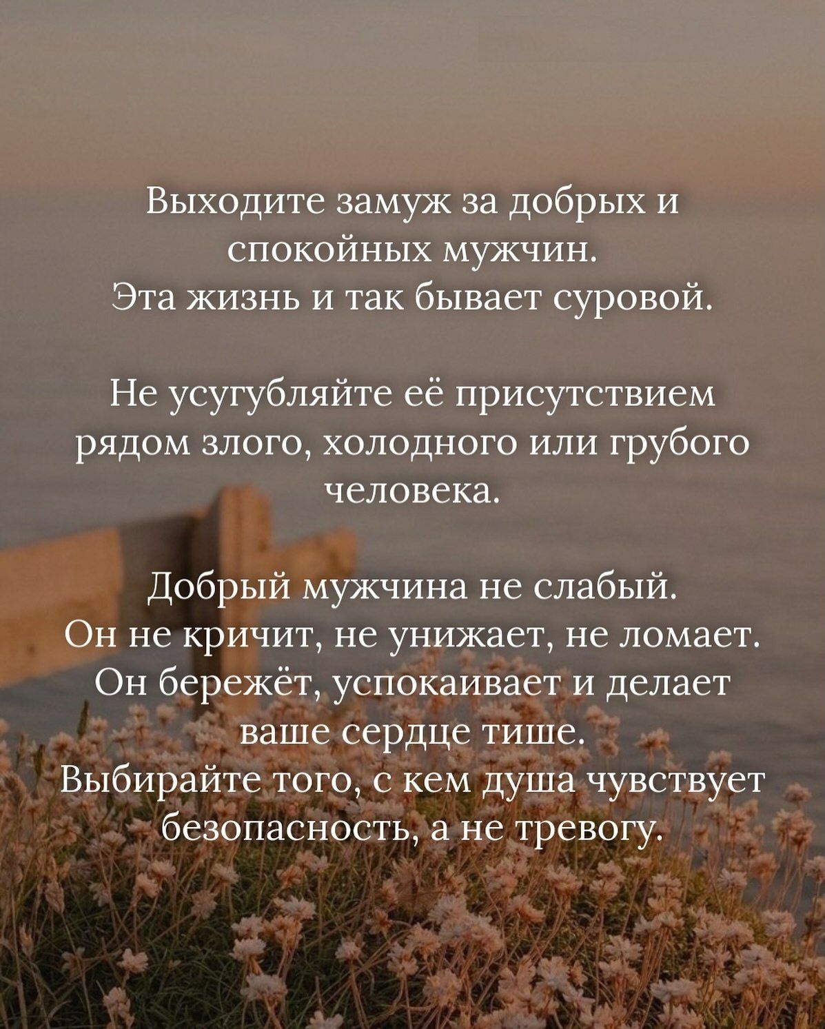 Выходите замуж за добрых и спокойных мужчин.
Эта жизнь и так бывает суровой.

Не усугубляйте её присутствием рядом злого, холодного или грубого человека.

Добрый мужчина не слабый.
Он не кричит, не унижает, не ломает.
Он бережёт, успокаивает и делает ваше сердце тише.
Выбирайте того, с кем душа чувствует безопасность, а не трепет.