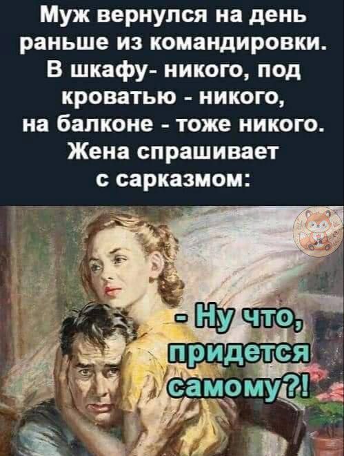 Муж вернулся на день раньше из командировки. В шкафу- никого, под кроватью - никого, на балконе - тоже никого. Жена спрашивает с сарказмом: - Ну что, придется самому?!
