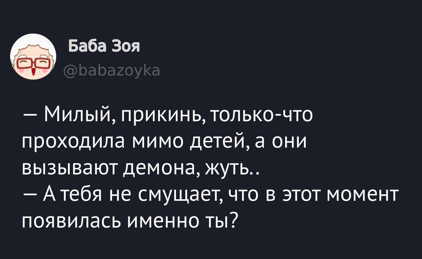 — Милый, прикинь, только-что проходила мимо детей, а они вызывают демона, жуть..
— А тебя не смущает, что в этот момент появилась именно ты?