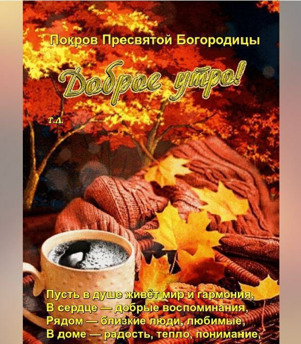 Покров Пресвятой Богородицы
Доброе утро!
Т.А.
Пусть в душе живёт мир и гармония,
В сердце — добрые воспоминания,
Рядом — близкие люди, любимые,
В доме — радость, тепло, понимание.