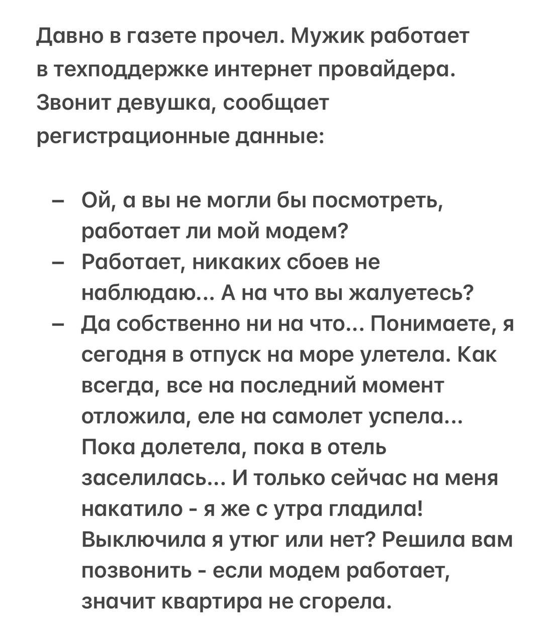 Давно в газете прочел. Мужик в техподдержке интернет провайдера. Звонит девушка: – Ой, а вы не могли бы посмотреть, работает ли мой модем? – Работает, никаких сбоев не наблюдаю... – А на что жалуешься? – Да ни на что... Я сегодня в отпуск на море улетела. Как всегда, всё откладываю до последнего момента. Улетела, заселилась... И только сейчас на меня накатила: я же утром гладила!