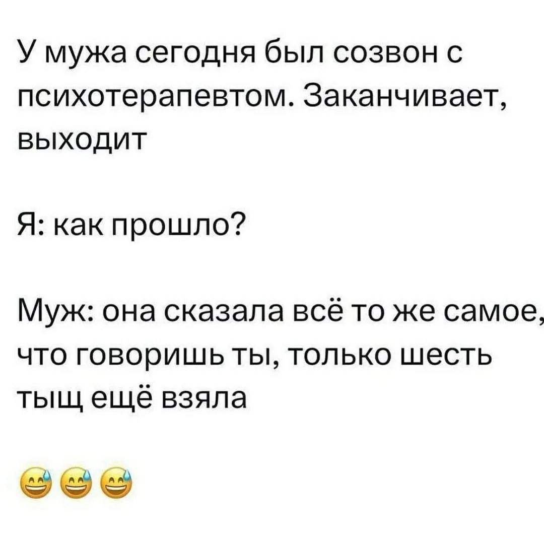 У мужа сегодня был созвон с психотерапевтом. Заканчивает, выходит. Я: как прошло? Муж: она сказала всё то же самое, что говоришь ты, только шесть тыщ ещё взяла.