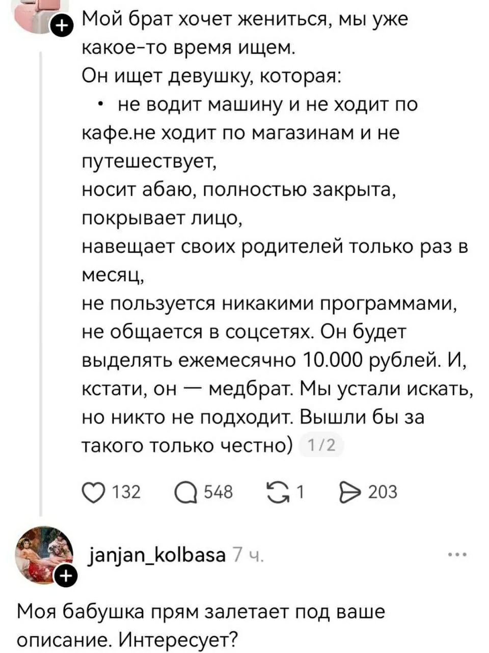 Мой брат хочет жениться, мы уже какое-то время ищем. Он ищет девушку, которая: не водит машину и не ходит по кафе, не ходит по магазинам и не путешествует, носит абаю, полностью закрыта, покрывает лицо, навещает своих родителей только раз в месяц, не пользуется никакими программами, не общается в соцсетях. Он будет выделять ежемесячно 10.000 рублей