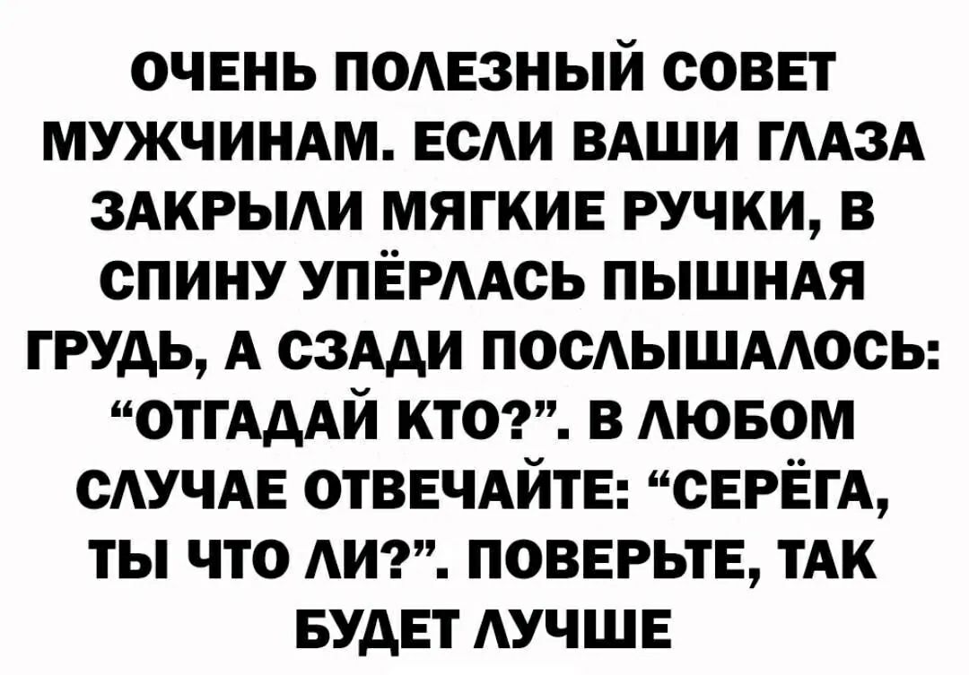 ОЧЕНЬ ПОЛЕЗНЫЙ СОВЕТ МУЖЧИНАМ. ЕСЛИ ВАШИ ГЛАЗА ЗАКРЫЛИ МЯГКИЕ РУЧКИ, В СПИНУ УПЁРЛАСЬ ПЫШНАЯ ГРУДЬ, А СЗАДИ ПОСЛЫШАЛОСЬ: «ОТГАДАЙ КТО?». В ЛЮБОМ СЛУЧАЕ ОТВЕЧАЙТЕ: «СЕРЁГА, ТЫ ЧТО ЛИ?». ПОВЕРЬТЕ, ТАК БУДЕТ ЛУЧШЕ