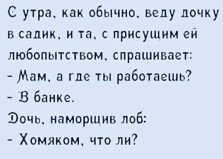 С утра, как обычно, веду дочку в садик, и та, с присущим ей любопытством, спрашивает: - Мам, а где ты работаешь? - В банке. Дочь, наморщив лоб: - Хомяком, что ли?
