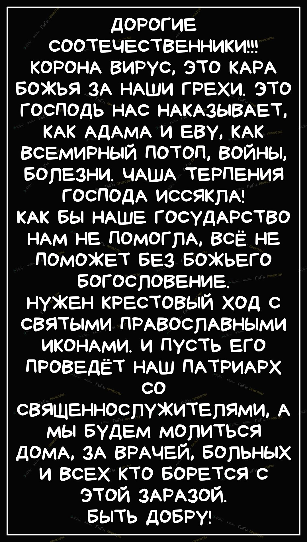 дорогие СООТЕЧЕСТВЕННИКИ КОРОНА вирус это КАРА Божья 3А НАШИ грехи это господь НАС НАКАзывАет КАК АДАМА и еву КАК Всемирный потоп войны Болезни ЧАША терпения господА ИССЯКПА КАК вы НАШЕ госудАрство НАМ не помогпА ВсЁ не поможет БЕЗ Божьего Богословение нужен крестовый ход с святыми ПРАвоспАвными ИКОНАМИ и пусть его проведёт НАШ ПАТРИАРХ со священнослужитепями А мы Будем молиться доМА ЗА ВРАЧЕЙ вол