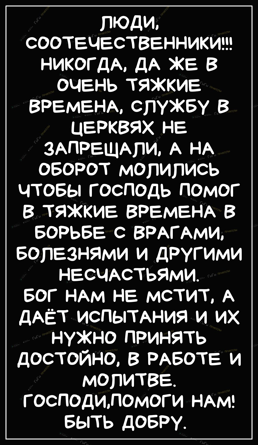 ЛЮДИ СООТЕЧЕСТВЕННИКИ НИКОГДА дА ЖЕ В ОЧЕНЬ ТЯЖКИЕ ВРЕМЕНА СЛУЖБУ В ЦЕРКВЯХ НЕ ЗАПРЕЩАпи А НА оворот молились чтовы господь помог В ТЯЖКИЕ ВРЕМЕНА в БОРЬБЕ с ВРАГАМИ вопЕзнями и другими НЕСЧАСТЬЯМИ БОГ НАм НЕ мстит А ДАЁТ ИСПЫТАНИЯ и их нужно принять достойно в РАБОТЕ и МОПИТВЕ господиломоги НАМ БЫТЬ довру