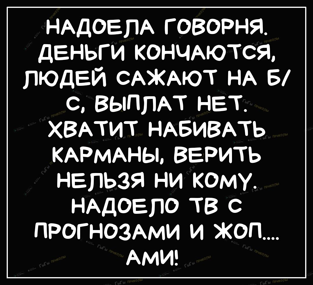 НАДОЕПА говорня деньги кончыотся людей САЖАЮТ НА 5 с ВЫППАТ нет ХВАТИТ НАБИВАТЬ КАРМАНЫ ВЕРИТЬ НЕЛЬЗЯ НИ КОМУ НАДОЕЛО ТВ С ПРОГНОЗАМИ И ЖОП АМИ