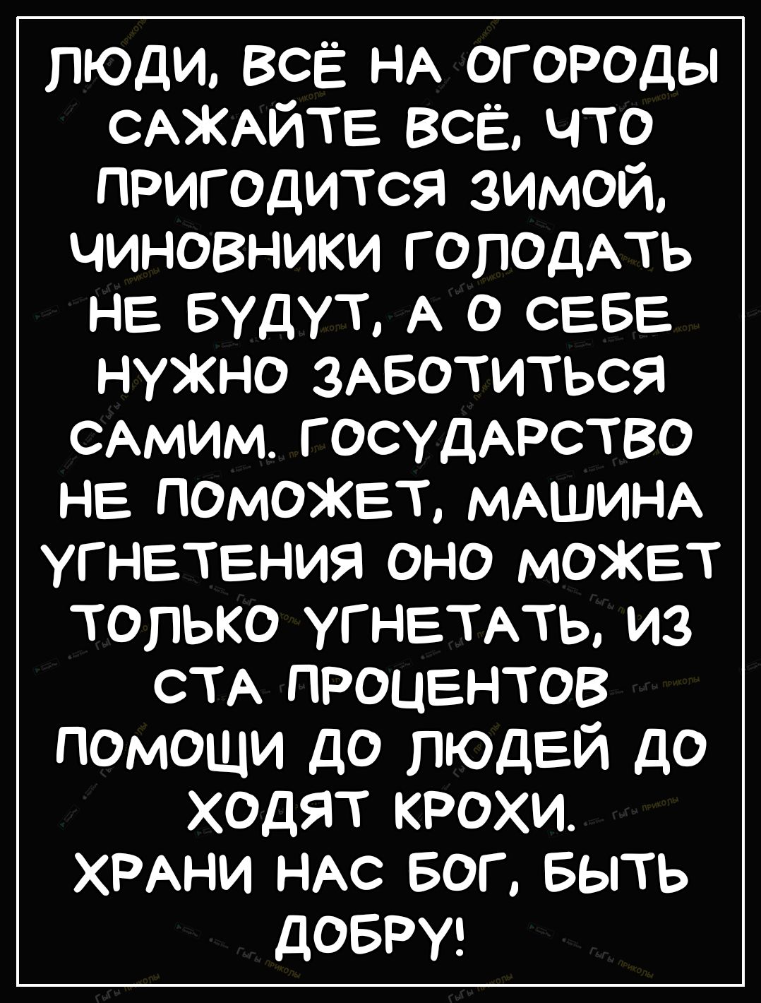 люди всЁ НА огороды САЖАЙТЕ всЁ что пригодится зимой чиновники ГОПОДАТЬ НЕ  Будут А о СЕБЕ нужно 3Авотиться САМИМ госудАрство не поможет МАШИНА  угнетения оно может только УГНЕТАТЬ из СТА процентов помощи