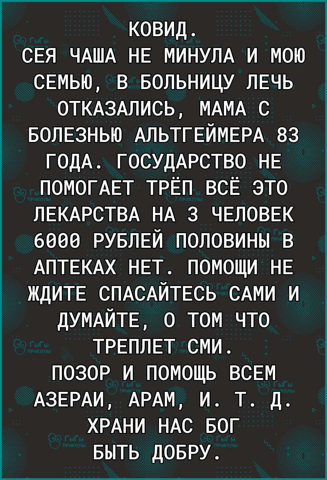 ковид СЕЯ ЧАША НЕ МИНУЛА и мою СЕМЬЮ в БОЛЬНИЦУ ЛЕЧЬ 0ТКАЗАЛИСЬ МАМА с БОЛЕЗНЬЮ АЛЬТГЕЙМЕРА 83 ГОДА ГОСУДАРСТВО НЕ ПОМОГАЕТ ТРЁП всЁ это ЛЕКАРСТВА НА 3 ЧЕЛОВЕК 6000 РУБЛЕЙ половины в АПТЕКАХ НЕТ ПОМОЩИ НЕ ЖДИТЕ СПАСАЙТЕСЬ САМИ и ДУМАЙТЕ О ТОМ ЧТО ТРЕПЛЕТ сми ПОЗОР и ПОМОЩЬ ВСЕМ АЗЕРАИ АРАМ и Т д ХРАНИ НАс БОГ БЫТЬ ДОБРУ