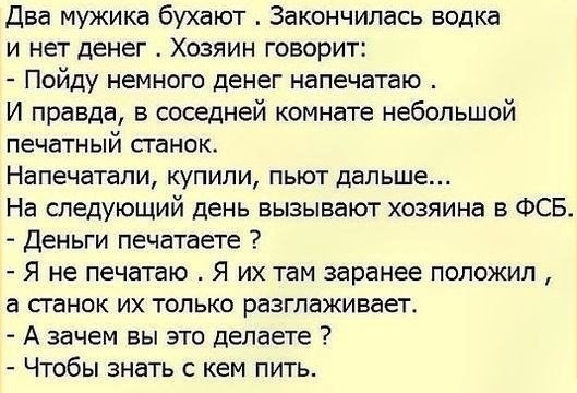 два мужика бухают Закончилась водка и нет денег Хозяин говорит Пойду немного денег напечатаю И правда в соседней комнате небольшой печатный станок Напечатапи купили пьют дальше На следующий день вызывают хозяина в ФСБ Деньги печатаете Я не печатаю Я их там заранее положил а станок их только разглаживает А зачем вы это делаете Чтобы знать кем пить