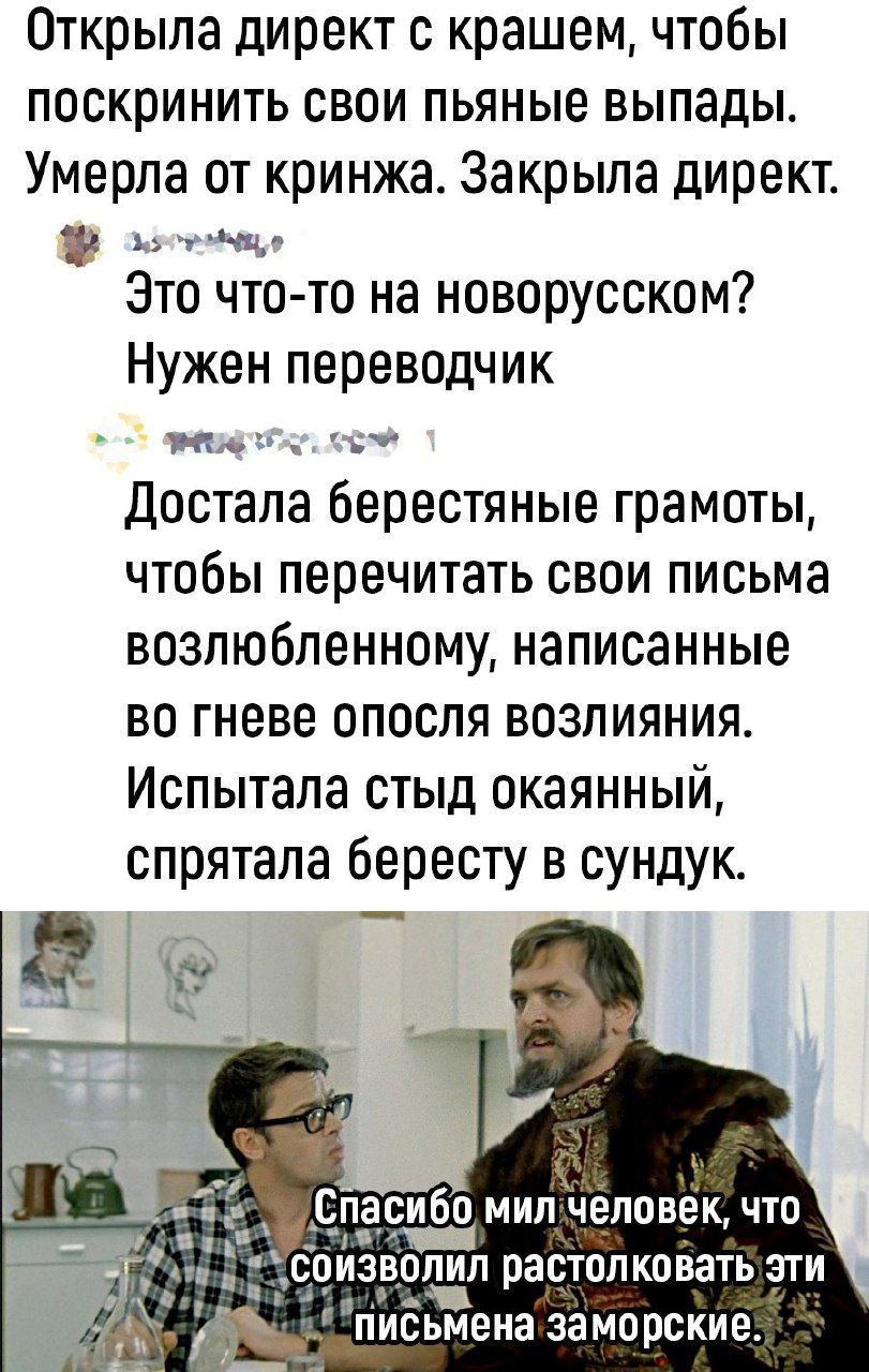 Открыла директ крашем чтобы поскринить свои пьяные выпады Умерла от кринжа Закрыла директ _и и Это что то на новорусском Нужен переводчик М ь Достала берестяные грамоты ЧТОБЫ перечитать СВОИ письма возлюбленному написанные во гневе апосля возлияния Испытала стыд окаянный спрятала бересту в сундук Спасибо мип чёлпвек чт боизвшщп растолковать эти письмена заморские