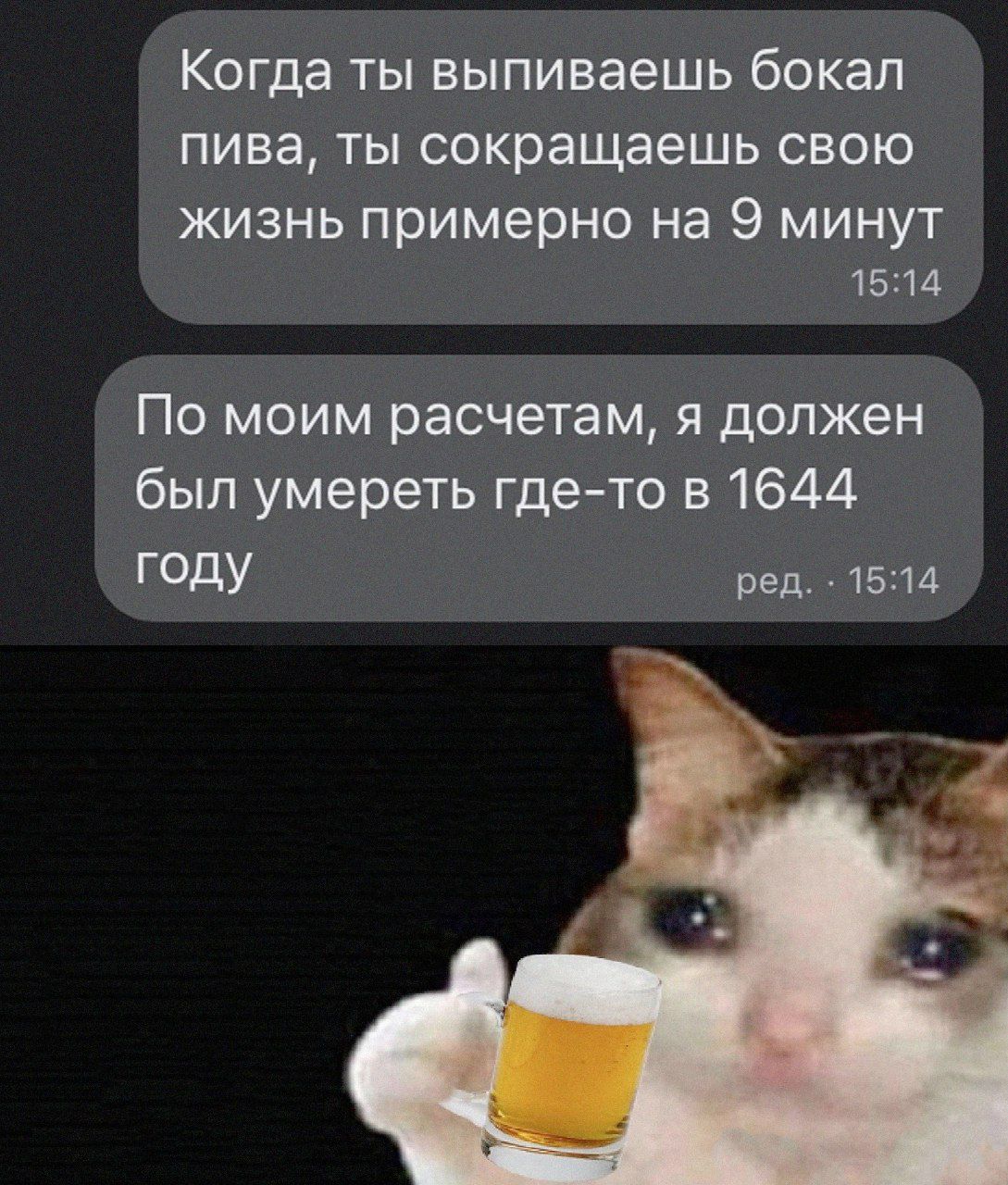 Когда ТЫ выпиваешь бокал пива ТЫ сокращаешь СВОЮ ЖИЗНЬ примерно на 9 МИНУТ 1514 По моим расчетам я должен был умереть где то в 1644 ГОДУ ред 1514