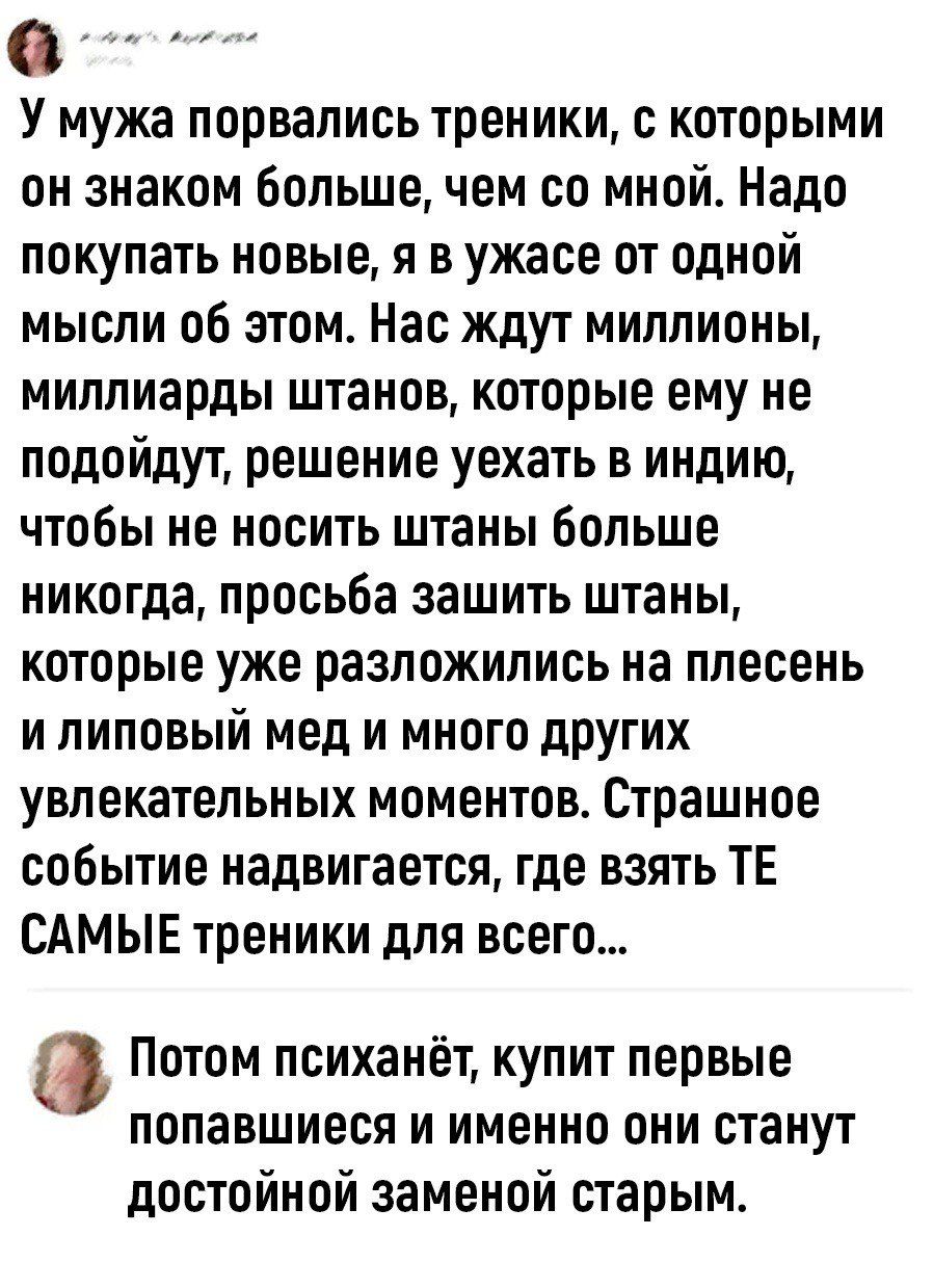 У мужа порвапись треники с которыми он знаком большечем со мной Надо покупать новые я в ужасе от одной мысли об этом Нас ждут миллионы миллиарды ШТЗНОВ которые ЕМУ не подойдут решение уехать в индию чтобы не носить штаны больше никогда просьба зашить штаны которые уже разложились на плесень и липовый мед и много дРУГИХ увлекательных МПМЕНТОВ страшное событие надвигается где взять ТЕ САМЫЕ треники 
