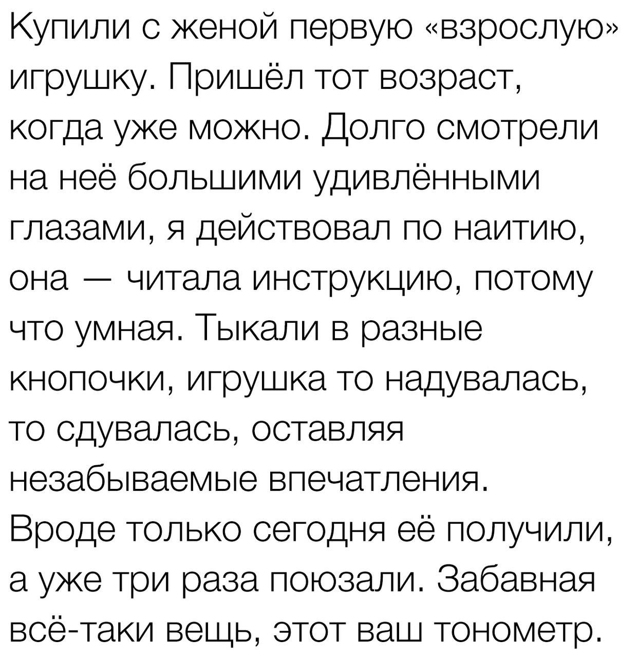 Купили с женой первую взрослую игрушку Пришёл тот возраст когда уже можно Долго смотрели на неё большими удивлёнными глазами я действовал по наитию она читала инструкцию потому что умная Тыкели в разные кнопочки игрушка то надувалась то сдувапась оставляя незабываемые впечатления Вроде только сегодня её получили а уже три раза поюзали Забавная всё таки вещь этот ваш тонометр