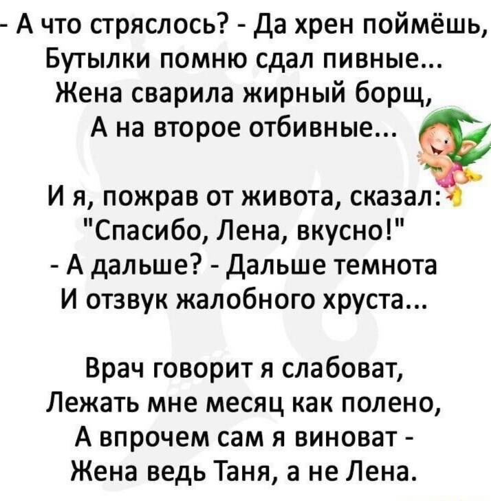 А что стряслось да хрен поймёшь Бутылки помню сдал пивные Жена сварила жирный борщ А на второе отбивные И я пожрав от живота сказал Спасибо Лена вкусно А дальше дальше темнота И отзвук жалобного хруста Врач говорит я слабоват Лежать мне месяц как полено А впрочем сам я виноват Жена ведь Таня а не Лена