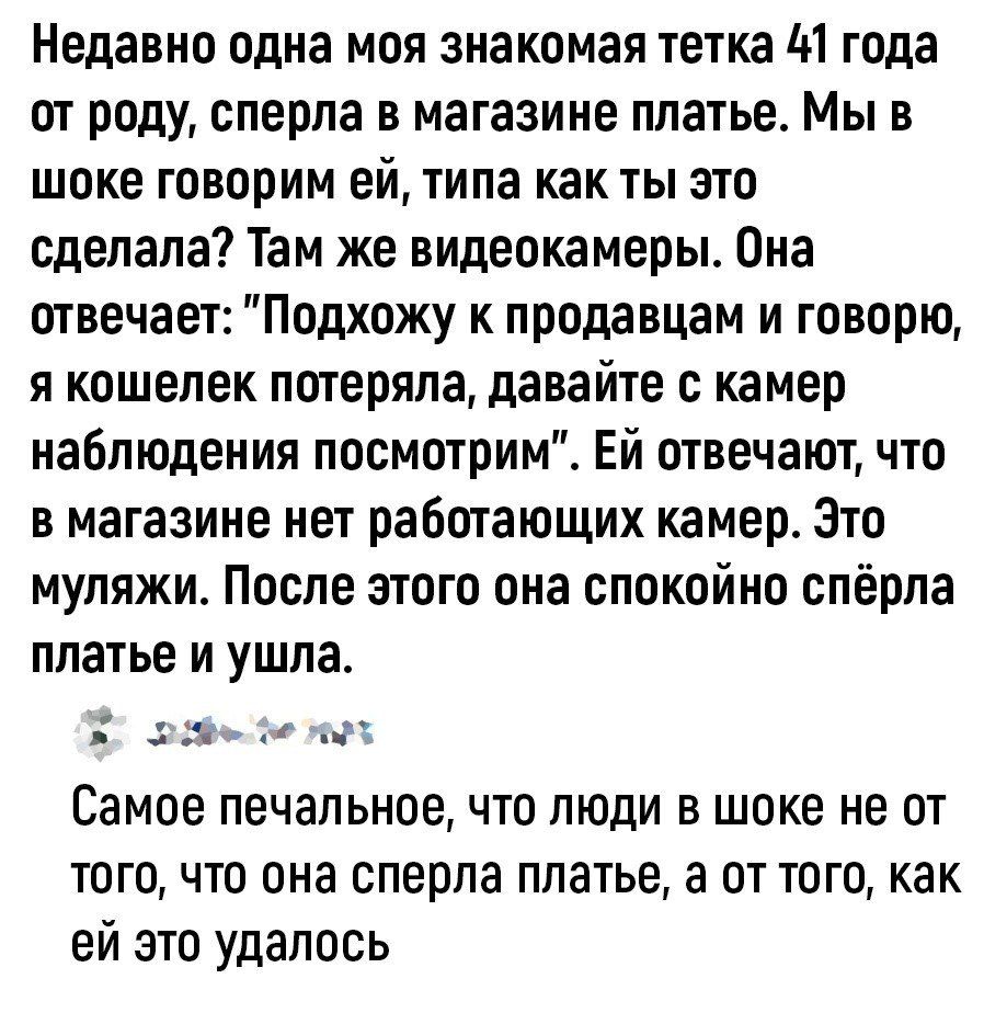 Недавно одна моя знакомая тетка М года от роду сперла в магазине платье Мы в шоке говорим ей типа как ты это сделала Там же видеокамеры Она отвечает Подхожу к продавцам и говорю я кошелек потеряла давайте камер наблюдения посмотрим Ей отвечают что в магазине нет работающих камер Зто муляжи После этого она спокойно спёрла платье и ушла ч и Самое печальное что люди В шоке не ОТ того что она сперпа п