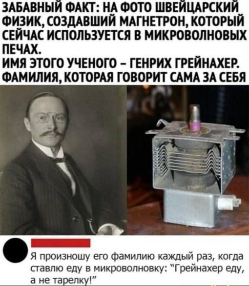 ЗАБАВНЫ ФАКТ НА ФОТО ШВЕ ЦАРСКИ ФИЗИК СОЗДАВШИЙ МАГНЕТРОН КОТОРЫЙ СЕЙЧАС ИСПОЛЬЗУЕТСЯ В МИКРОВОЛНОВНХ ПЕЧАХ ИМЯ ЭТОГО УЧЕНОГО ГЕНРИХ ГРЕЙНАХЕР ФАМИЛИЯ КОТОРАЯ ГОВОРИТ САМА ЗА СЕБЯ _ я произношу его Фамилию каждый раз когда ставлю еду в микроволновку Грейнахер еду а не таглк