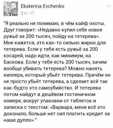 ЕКатегіпа ЕусЬепКо Я реально не понимаю в чём кайф охоты друг говорит Недавно купил себе новое ружьё за 200 тысяч пойду на тетерева Мне кажется это как то сильно жирно для тетерева Если у тебя есть ружьё за 200 кооаре надо идти как минимум на Баскова Если у тебя есть 200 тысяч зачем вообще убивать тетерева Можно нанять киллера который убьёт тетерева Причём он не просто убьёт тетерева а сделает всё