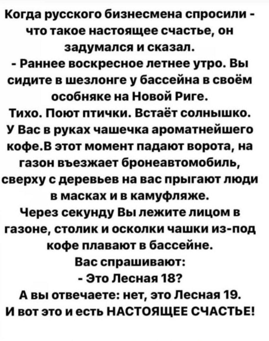 Когда русского бизнесмена спросили что такое настоящее счастье он задумался и сказал Раннее воскресное летнее утро Вы сидите в шезлонге у бассейна в своём особняке на Новой Риге Тихо Поют птички Встаёт солнышко У Вас в руках чашечка ароматнейшего кофев этот момент падают ворота на газон въезжает бронеавтомобиль сверху с деревьев на вас прыгают люди в масках и в камуфляже Через секунду Вы лежите ли