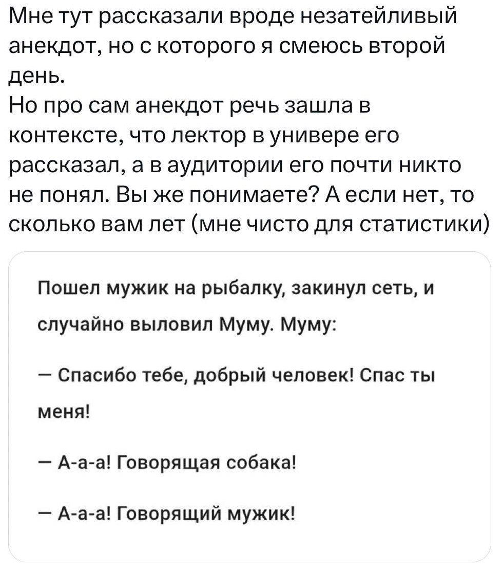 Мне тут рассказали вроде незатейливый анекдот но с которого я смеюсь второй день Но про сам анекдот речь зашла в контексте что лектор универе его рассказал а в аудитории его почти никто не понял Вы же понимаете Аеспи нет то сколько вам лет мне чисто для статистики Ппшеп мужик на рыбалку закинул сеть и случайно выловил Муму Муму Спасибо тебе добрый человек Спас ты меня Ааа Говорящая собака А а а го