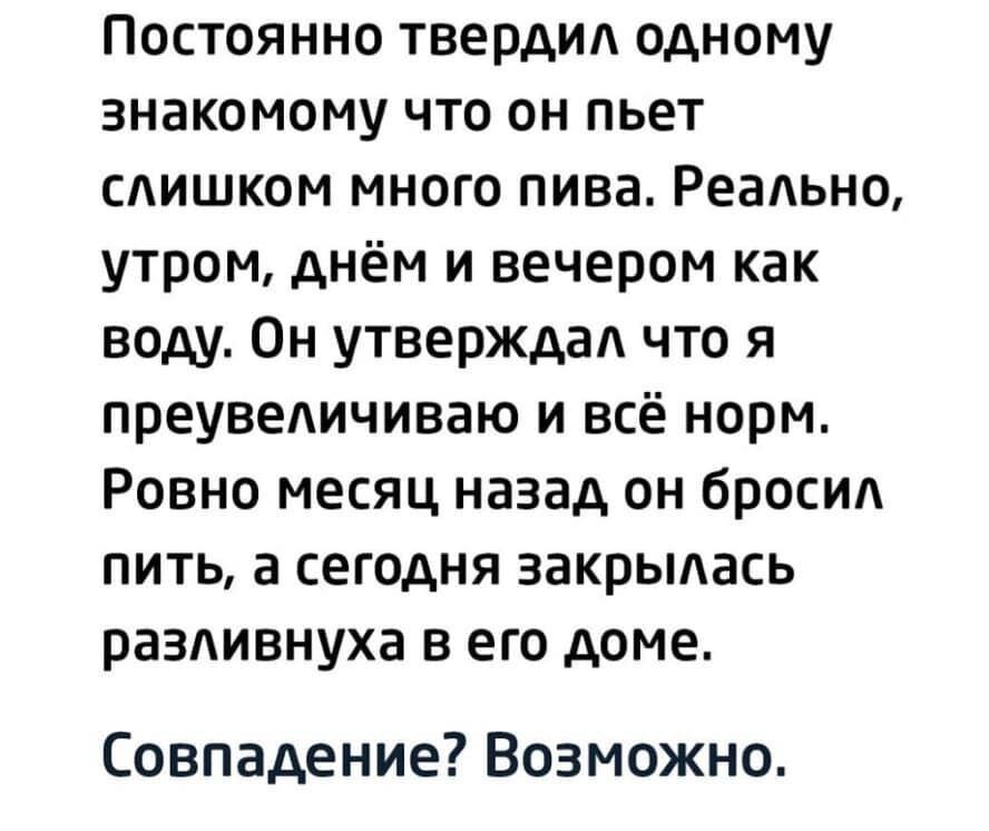 Постоянно твердид одному знакомому что он пьет слишком много пива Реально утром днём и вечером как воду Он утверждад что я преувеличиваю и всё норм Ровно месяц назад он бросил пить а сегодня закрылась раздивнуха в его доме Совпадение Возможно