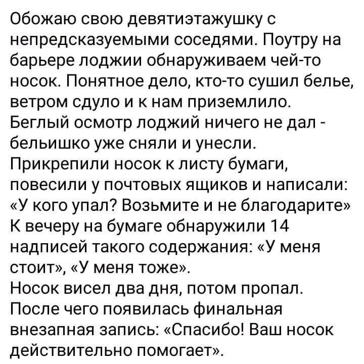 Обожаю свою девятиэтажушку с непредсказуемыми соседями Поутру на барьере лоджии обнаруживаем чей то носок Понятное дело ктото сушип белье ветром сдуло и к нам приземлило Беглый осмотр лоджий ничего не дал бепьишко уже сняли и унесли Прикреп или носок к листу бумаги повесили у ПОЧТОБЫХ ЯЩИКОЕ И НЗПИСЭПИ У кого упал Возьмите и не бпагодарите К вечеру на бумаге обнаружили 14 надписей такого содержани