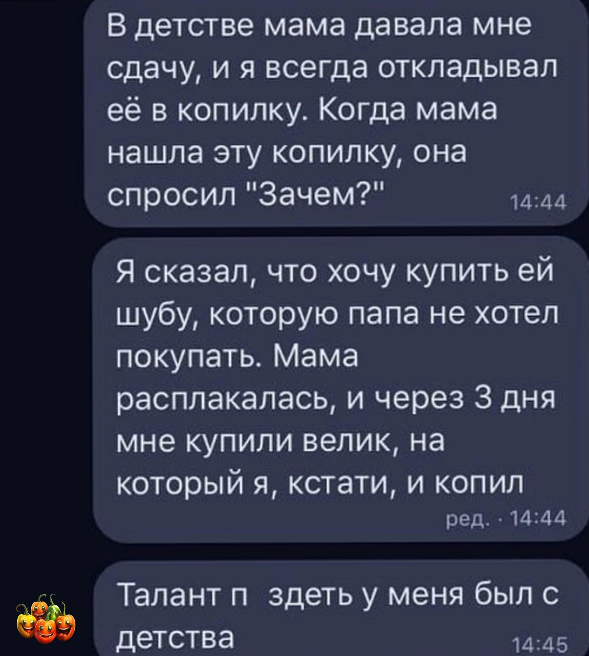 В детстве мама давала мне сдачу и я всегда откладывал её в копилку Когда мама нашла эту копилку она спросил Зачем и 44 Я сказал что хочу купить ей шубу которую папа не хотел покупать Мама расплакалась и через 3 дня мне купили велик на КОТОРЫЙ Я кстати И КОПИЛ ред и М Талант П здеть У меня был С детства и А5