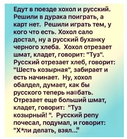 Едут в поезде хохол и русский Решили в дурака поиграть а карт нет Решили играть тем у кого что есть Хохол сало достал ну а русский буханку черного хлеба Хохол отрезает шмат кладет говорит Туз Русский отрезает хпеб говорит Шесть козырная забирает и есть начинает Ну хохол обалдеп думает как бы русского теперь набать Отрезает еще больший шмат кладет говорит Туз козырный Русский репу почесал подумал и