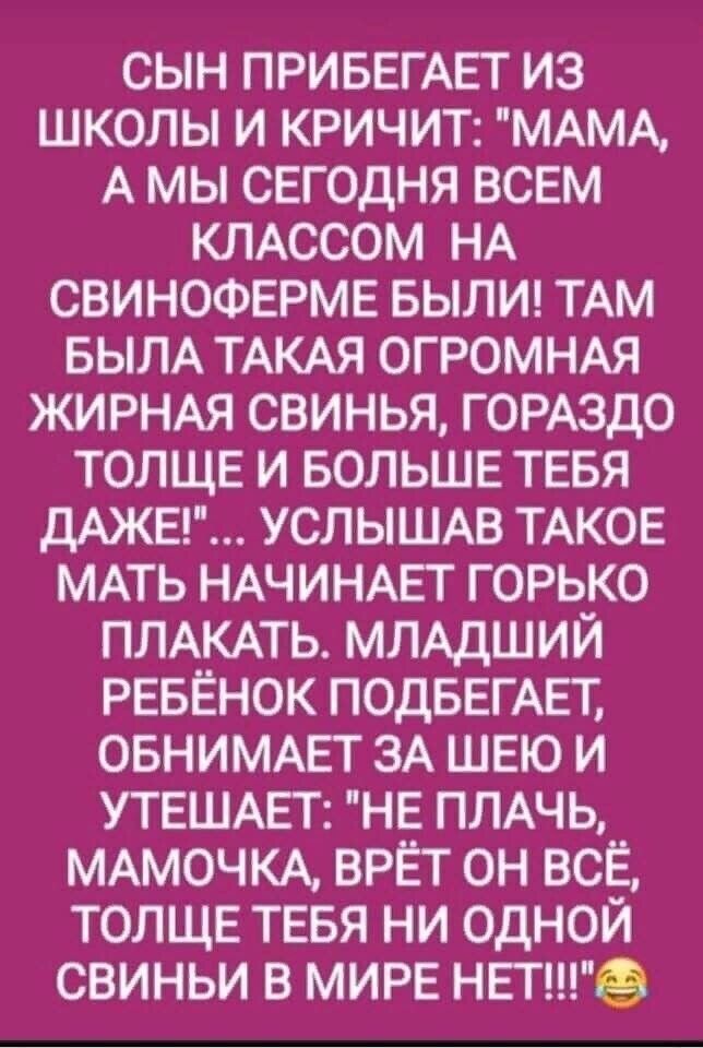 СЫН ПРИБЕГАЕТ ИЗ ШКОЛЫ И КРИЧИТ МАМА А МЫ СЕГОДНЯ ВСЕМ КЛАССОМ НА СВИНОФЕРМЕ БЫЛИ ТАМ БЫЛА ТАКАЯ ОГРОМНАЯ ЖИРНАЯ СВИНЬЯ ГОРАЗДО ТОЛЩЕ И БОЛЬШЕ ТЕБЯ ДАЖЕ УСЛЫШАВ ТАКОЕ МАТЬ НАЧИНАЕТ ГОРЬКО ПЛАКАТЬ МЛАДШИЙ РЕБЁНОК ПОДБЕГАЕТ ОБНИМАЕТ ЗА ШЕЮ И УТЕШАЕТ НЕ ПЛАЧЬ МАМОЧКА ВРЁТ ОН ВСЁ ТОЛЩЕ ТЕБЯ НИ ОДНОЙ СВИНЬИ В МИРЕ НЕТ