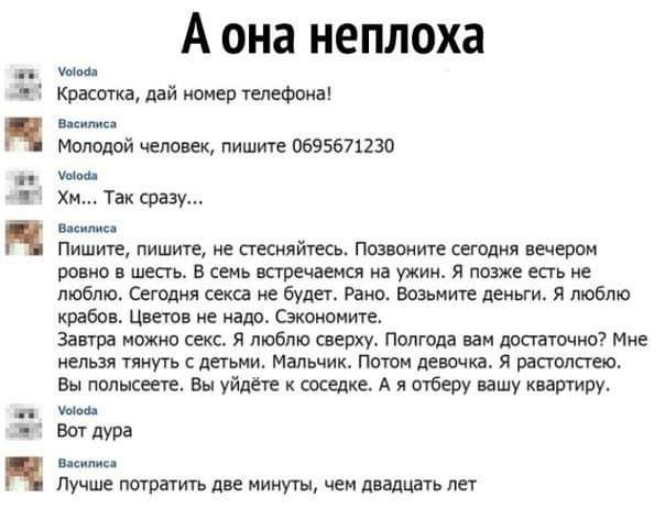 А она неплоха Красотка дай номер тепефвна нае Милицой человек пишите 0695671230 ши Хм Так сразу аши Пишите пишите не стесняйтесь позваните сегодня вечером ровно в шесть В семь встречаемся на ужин я позже есть не люблю Сегодня секса не будет Рано возьмите деньги я люблю крабов Цветов не надо Сзкономите Завтра можно секс Я люблю сверху Полгода вам достаточно Мне нельзя тянуть детьми Мальчик Потом де