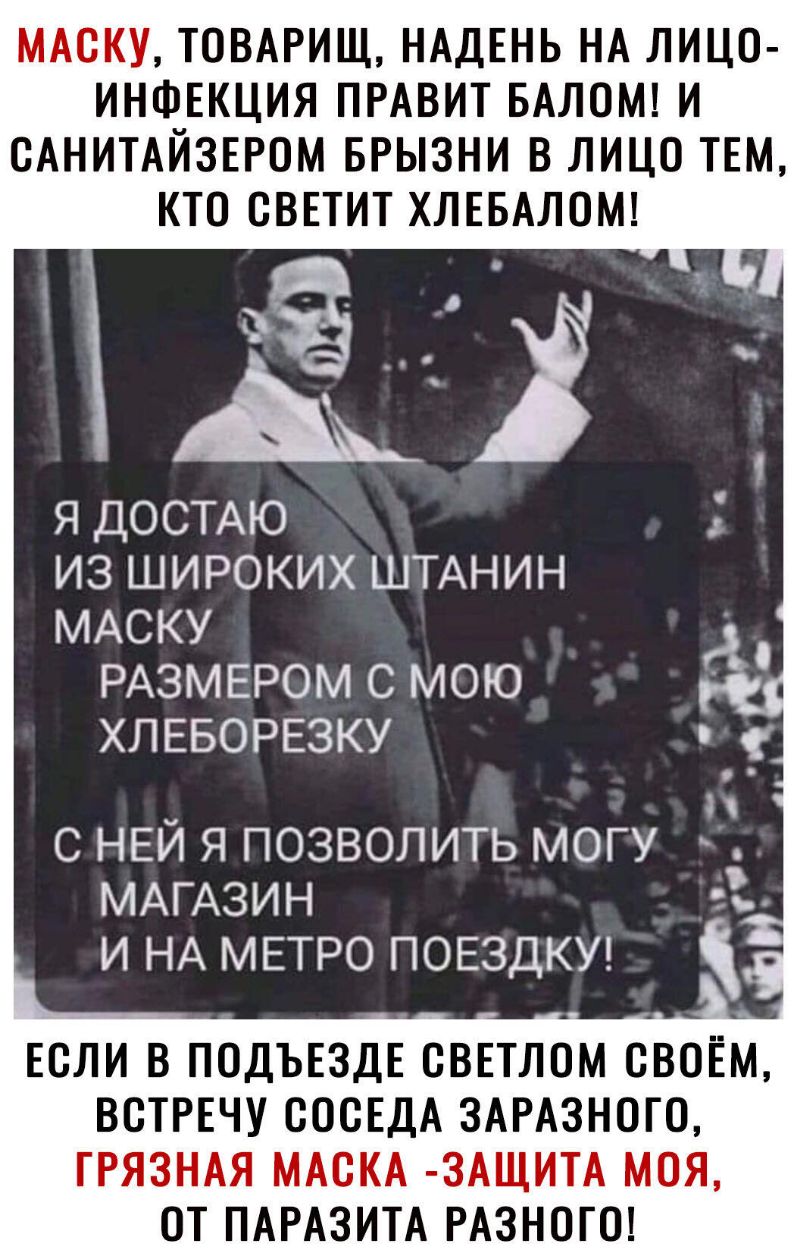 МАСКУ ТОВАРИЩ НАДЕНЬ НА ЛИЦО ИНФЕКЦИЯ ПРАВИТ БАЛОМ И САНИТАЙЗЕРСМ БРЫЗНИ В ЛИЦО ТЕМ КТО СВЕТИТ ХЛЕБАЛОМ я ДОСТАЮ из широких ШТАНИН МАСКУ РАЗМЕРОМ с мою ХЛЕБОРЕЗКУ Н с НЕЙ я позволить могу МАГАЗИН и НА МЕТРО ПОЕЗДКУ ЕСЛИ В ПОДЪЕЗДЕ СВЕТЛОМ СВОЁМ ВСТРЕЧУ СОСЕДА ЗАРАЗНОГО ГРЯЗНАЯ МАСКА ЗАЩИТА МОЯ ОТ ПАРАЗИТА РАЗНОГО