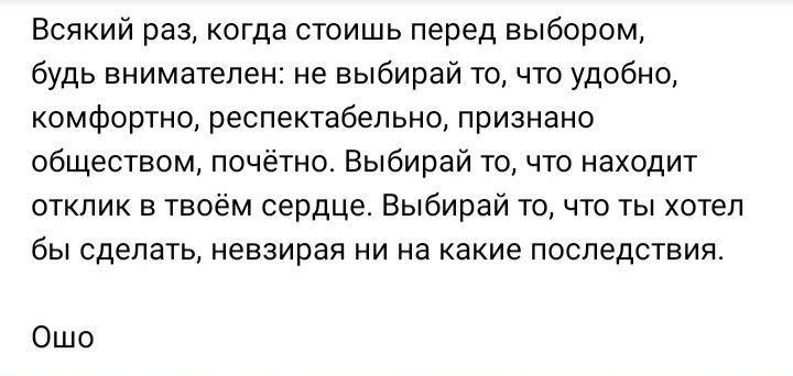Всякий раз когда стоишь перед выбором будь внимателен не выбирай то что удобно комфортно респектабельно признано обществом почетно Выбирай то чтп находит отклик в твоём сердце Выбирай то что ты хотел бы сделать невзирая ни на какие последствия Ошо