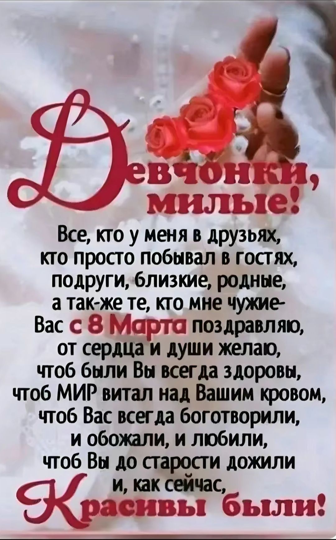 Девчонки, милые! Все, кто у меня в друзьях, кто просто побывал в гостях, подруги, близкие, родные, а также те, кто мне чуждые - Вас с 8 Марта поздравляю, от сердца и души желаю, чтобы были Вы всегда здоровы, чтобы МИР витал над Вашим кровом, чтобы Вас всегда боготворили, и обожали, и любили, чтобы Вы до старости дожили и, как сейчас, Красивы были!