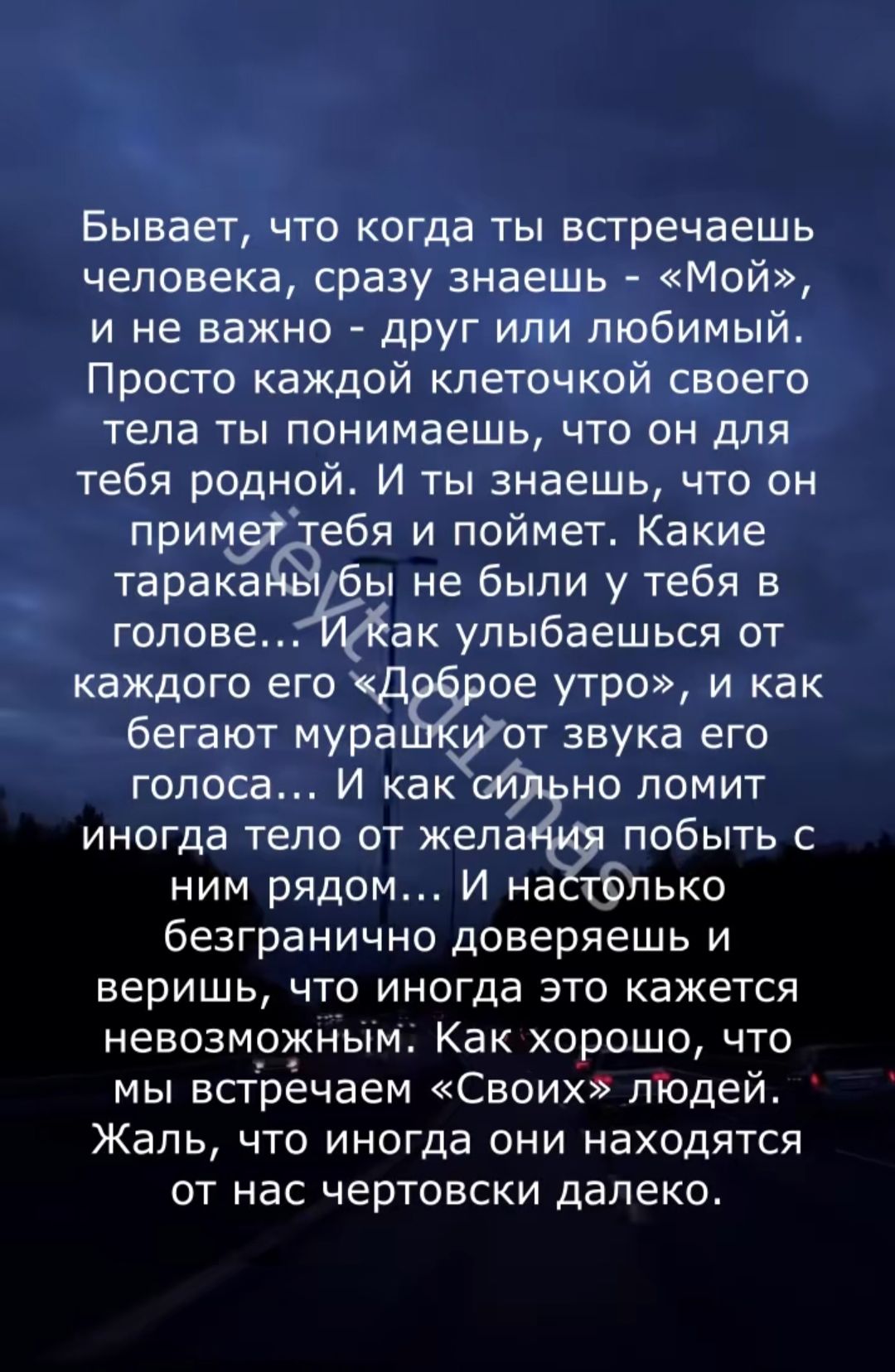 Бывает, что когда ты встречаешь человека, сразу знаешь - «Мой», и не важно - друг или любимый. Просто каждой клеточкой своего тела ты понимаешь, что он для тебя родной. И ты знаешь, что он примет тебя и поймет. Какие тараканы бы ни были у тебя в голове... И как улыбаешься от каждого его «Доброе утро», и как бегут мурашки от звука его голоса... И как сильно ломит иногда тело от желания побыть с ним рядом... И настолько безграничное доверие и веришь, что иногда это кажется невозможным: Как хорошо, что мы встречаем «Своих» людей. Жаль, что иногда они находятся от нас чертовски далеко.