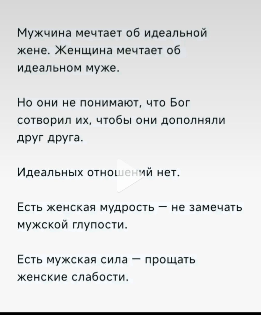 Мужчина мечтает об идеальной жене. Женщина мечтает об идеальном муже.

Но они не понимают, что Бог сотворил их, чтобы они дополняли друг друга.

Идеальных отношений нет.

Есть женская мудрость — не замечать мужской глупости.

Есть мужская сила — прощать женские слабости.