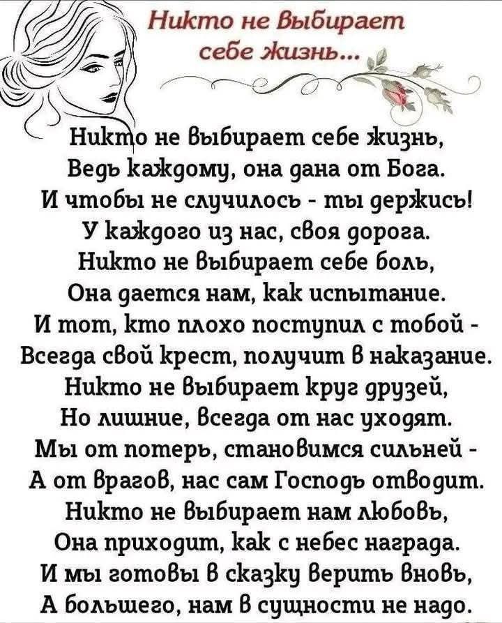 Никто не выбирает себе жизнь,
Ведь каждому, она дана от Бога.
И чтобы не случилось - ты держись!
У каждого из нас, своя дорога.
Никто не выбирает себе боль,
Она дается нам, как испытание.
И тем, кто плохо поступил с тобой -
Всегда свой крест, получим в наказание.
Никто не выбирает круг друзей,
Но лишние, всегда от нас уходят.
Мы о них помним, становимся сильней -
А от врагов, нас сам Господь отводит.
Никто не выбирает нам любовь,
Она приходит, как вечная награда.
И мы готовы в сказку вериться вновь,
А большего, даже в сущности не надо.