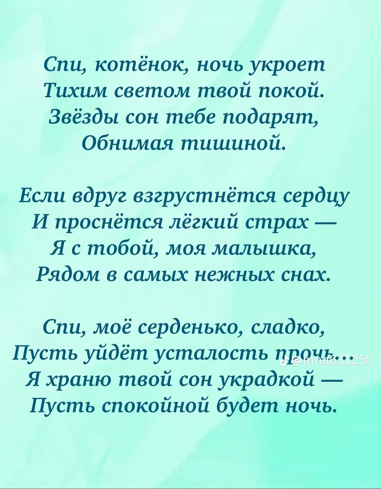 Спи, котёнок, ночь укроет Тихим светом твой покой. Звёзды сон тебе подарят, Обнимая тишиной.

Если вдруг взгрустнётся сердцу И проснётся лёгкий страх — Я с тобой, моя малышка, Рядом в самых нежных снах.

Спи, моё серденько, сладко, Пусть уйдёт усталость прочь... Я храню твой сон украдкой — Пусть спокойной будет ночь.